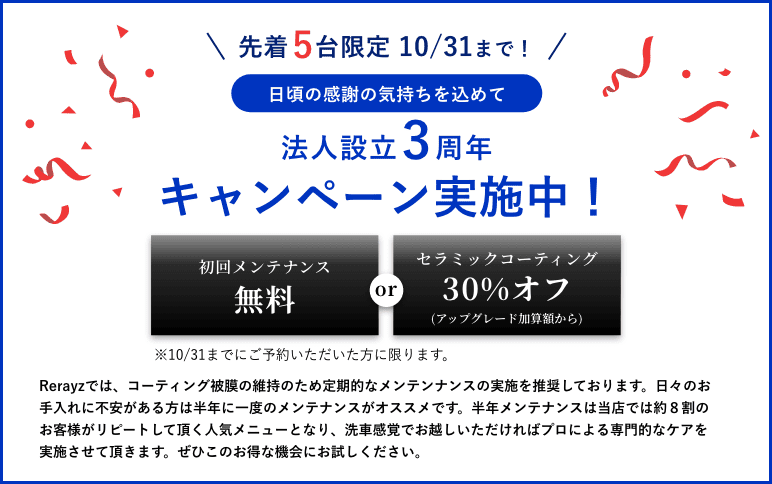 先着5台限定10/31まで！日頃の感謝の気持ちを込めて3周年キャンペーンを実施中！初回メンテナンス無料。orセラミックコーティング30%オフ　10/31までにご予約いただいた方に限ります。Rerayzでは、コーティング被膜の維持のため定期的なメンテンナンスの実施を推奨しております。日々のお手入れに不安がある方は半年に一度のメンテナンスがオススメです。半年メンテナンスは当店では約８割のお客様がリピートして頂く人気メニューとなり、洗車感覚でお越しいただければプロによる専門的なケアを実施させて頂きます。ぜひこのお得な機会にお試しください。