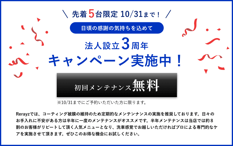 先着5台限定10/31まで！日頃の感謝の気持ちを込めて3周年キャンペーンを実施中！初回メンテナンス無料。10/31までにご予約いただいた方に限ります。Rerayzでは、コーティング被膜の維持のため定期的なメンテンナンスの実施を推奨しております。日々のお手入れに不安がある方は半年に一度のメンテナンスがオススメです。半年メンテナンスは当店では約８割のお客様がリピートして頂く人気メニューとなり、洗車感覚でお越しいただければプロによる専門的なケアを実施させて頂きます。ぜひこのお得な機会にお試しください。